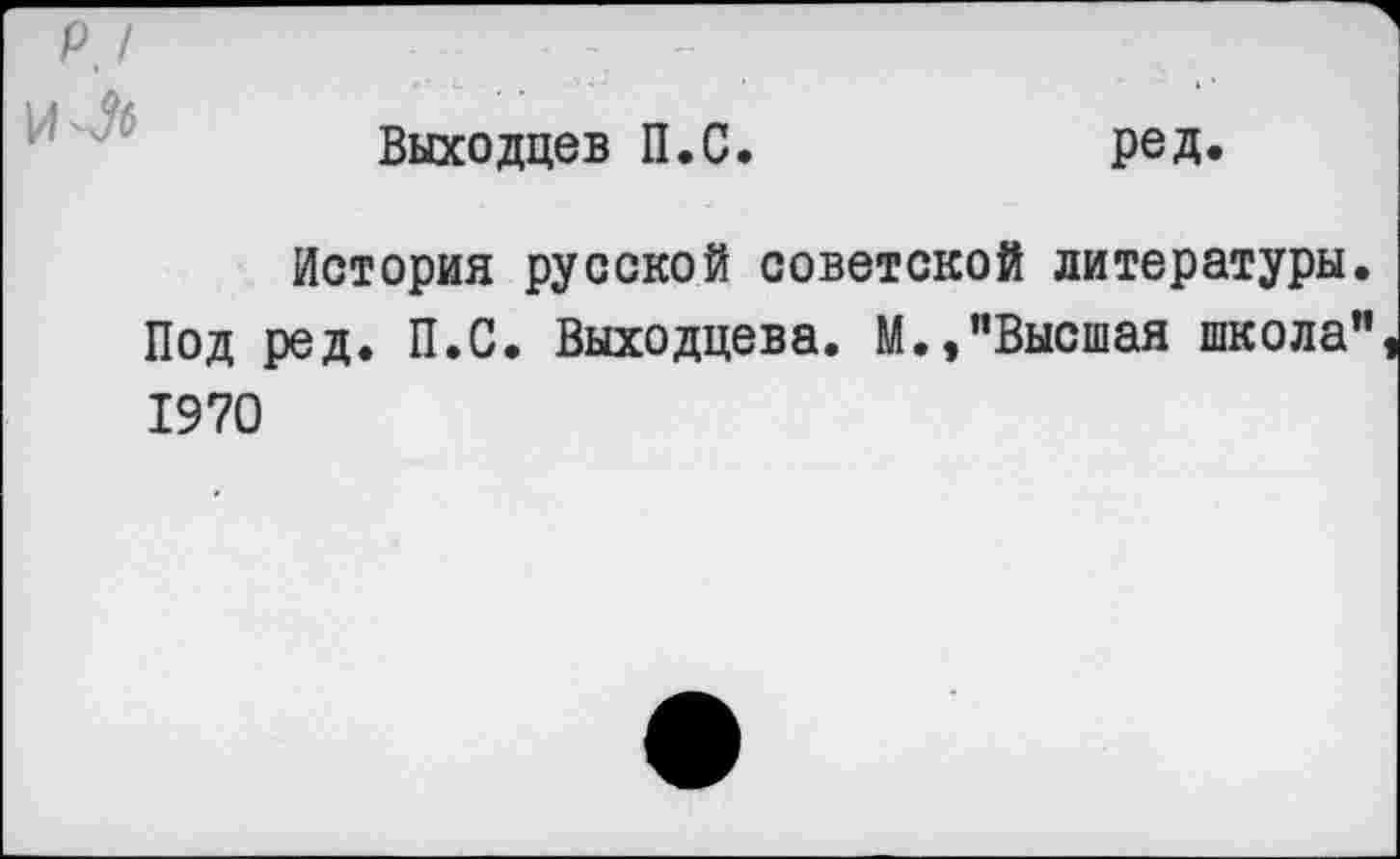 ﻿р, /
И-Л
Выходцев П.С
ред.
История русской советской литературы. Под ред. П.С. Выходцева. М.,"Высшая школа" 1970